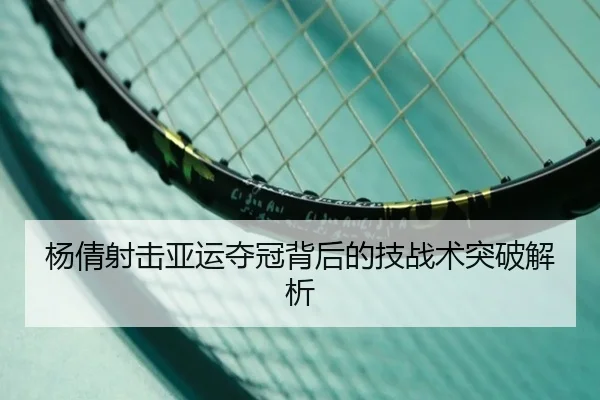 杨倩射击亚运夺冠背后的技战术突破解析